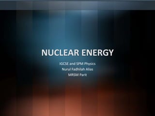 NUCLEAR ENERGY
IGCSE and SPM Physics
Nurul Fadhilah Alias
MRSM Parit
 