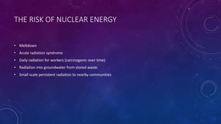 THE RISK OF NUCLEAR ENERGY
• Meltdown
• Acute radiation syndrome
• Daily radiation for workers (carcinogenic over time)
• Radiation into groundwater from stored waste.
• Small scale persistent radiation to nearby communities
 