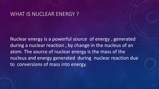 WHAT IS NUCLEAR ENERGY ?
Nuclear energy is a powerful source of energy , generated
during a nuclear reaction , by change in the nucleus of an
atom. The source of nuclear energy is the mass of the
nucleus and energy generated during nuclear reaction due
to conversions of mass into energy.
 