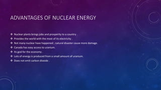 ADVANTAGES OF NUCLEAR ENERGY
 Nuclear plants brings jobs and prosperity to a country .
 Provides the world with the most of its electricity .
 Not many nuclear have happened ; natural disaster cause more damage.
 Canada has easy access to uranium.
 Its god for the economy .
 Lots of energy is produced from a small amount of uranium.
 Does not emit carbon dioxide .
 