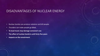 DISADVANTAGES OF NUCLEAR ENERGY
• Nuclear bombs can produce radiation and kill people.
• Thunders can make people go blind .
• To loud music may damage someone’s ear.
• The affect of nuclear bomb is until forty five years
• Impacts on the envoirment.
 