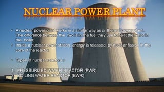 • A nuclear power plant works in a similar way as a thermal power plant .
The difference between the two is in the fuel they use to heat the water in
the boiler.
• Inside a nuclear power station, energy is released by nuclear fission in the
core of the reactor.
• Types of nuclear reactors :-
1. PRESSURIZED WATER REACTOR (PWR)
2. BOILING WATER REACTOR (BWR)
NUCLEAR POWER PLANT
 