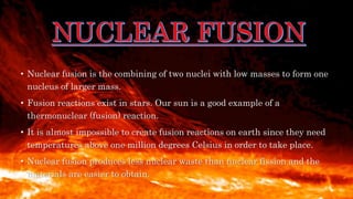 • Nuclear fusion is the combining of two nuclei with low masses to form one
nucleus of larger mass.
• Fusion reactions exist in stars. Our sun is a good example of a
thermonuclear (fusion) reaction.
• It is almost impossible to create fusion reactions on earth since they need
temperatures above one million degrees Celsius in order to take place.
• Nuclear fusion produces less nuclear waste than nuclear fission and the
materials are easier to obtain.
 