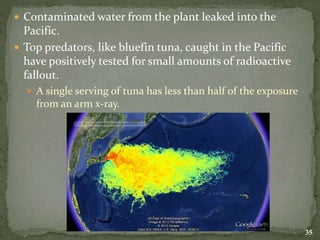  Contaminated water from the plant leaked into the
Pacific.
 Top predators, like bluefin tuna, caught in the Pacific
have positively tested for small amounts of radioactive
fallout.
 A single serving of tuna has less than half of the exposure
from an arm x-ray.
35
 