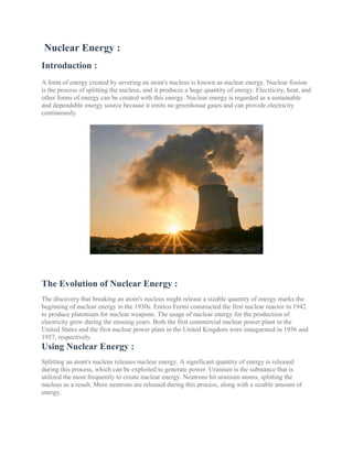 Nuclear Energy :
Introduction :
A form of energy created by severing an atom's nucleus is known as nuclear energy. Nuclear fission
is the process of splitting the nucleus, and it produces a huge quantity of energy. Electricity, heat, and
other forms of energy can be created with this energy. Nuclear energy is regarded as a sustainable
and dependable energy source because it emits no greenhouse gases and can provide electricity
continuously.
The Evolution of Nuclear Energy :
The discovery that breaking an atom's nucleus might release a sizable quantity of energy marks the
beginning of nuclear energy in the 1930s. Enrico Fermi constructed the first nuclear reactor in 1942
to produce plutonium for nuclear weapons. The usage of nuclear energy for the production of
electricity grew during the ensuing years. Both the first commercial nuclear power plant in the
United States and the first nuclear power plant in the United Kingdom were inaugurated in 1956 and
1957, respectively.
Using Nuclear Energy :
Splitting an atom's nucleus releases nuclear energy. A significant quantity of energy is released
during this process, which can be exploited to generate power. Uranium is the substance that is
utilized the most frequently to create nuclear energy. Neutrons hit uranium atoms, splitting the
nucleus as a result. More neutrons are released during this process, along with a sizable amount of
energy.
 