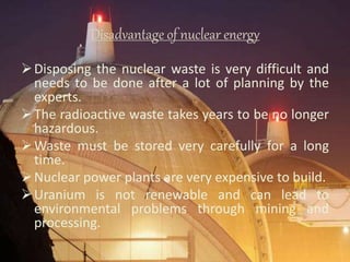 Disadvantage of nuclear energy
Disposing the nuclear waste is very difficult and
needs to be done after a lot of planning by the
experts.
The radioactive waste takes years to be no longer
hazardous.
Waste must be stored very carefully for a long
time.
Nuclear power plants are very expensive to build.
Uranium is not renewable and can lead to
environmental problems through mining and
processing.
 