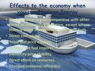 Effects to the economy when
you use Nuclear Energy
• Nuclear power is cost competitive with other
forms of electricity generation, except where
there is direct access to low- cost fossil fuels.
• Direct cost saving.
• Fossil fuel price capping.
• Avoided net fuel imports.
• Electricity price stability.
• Direct effect on resources.
• Changed economic efficiency.
 