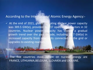 According to the International Atomic Energy Agency:-
 At the end of 2021, global operating nuclear power capacity
was 389.5 GW(e), provided by 437 operational reactors in 32
countries. Nuclear power capacity has shown a gradual
growth trend over the past decade, including 20.7 GW(e) in
increased capacity from new units connected to the grid or
upgrades to existing reactors.
Notes:- GW(e), used for power unit of electricity.
 The five countries most reliant on nuclear energy are
FRANCE, LITHUANIA,BELGIUM, SLOVAKIA and UKRAINE.
 