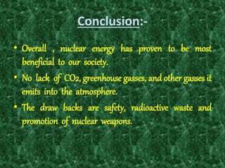 Conclusion:-
• Overall , nuclear energy has proven to be most
beneficial to our society.
• No lack of CO2, greenhouse gasses, and other gasses it
emits into the atmosphere.
• The draw backs are safety, radioactive waste and
promotion of nuclear weapons.
 