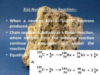 3(a).Nuclear Chain Reaction:-
• When a neutron hits a “U-235” neutrons
produced.
• Chain reaction is defined as a fission reaction,
where neutron from the previous reaction
continue to propagate and repeat the
reaction.
• Equation:-
 