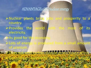 ADVANTAGEs OF Nuclear energy
Nuclear plants bring jobs and prosperity to a
country.
Provides the world with the most of its
electricity.
Its good for the economy.
Lots of energy is produced from a small amount
of uranium.
Does not emit carbon dioxide green house effect
Generating electricity from nuclear energy
causes little pollution.
 
