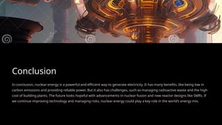 Conclusion
In conclusion, nuclear energy is a powerful and efficient way to generate electricity. It has many benefits, like being low in
carbon emissions and providing reliable power. But it also has challenges, such as managing radioactive waste and the high
cost of building plants. The future looks hopeful with advancements in nuclear fusion and new reactor designs like SMRs. If
we continue improving technology and managing risks, nuclear energy could play a key role in the world’s energy mix.
 