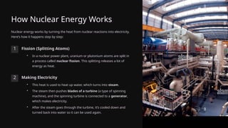 How Nuclear Energy Works
Nuclear energy works by turning the heat from nuclear reactions into electricity.
Here’s how it happens step by step:
1 Fission (Splitting Atoms)
• In a nuclear power plant, uranium or plutonium atoms are split in
a process called nuclear fission. This splitting releases a lot of
energy as heat.
2 Making Electricity
• This heat is used to heat up water, which turns into steam.
• The steam then pushes blades of a turbine (a type of spinning
machine), and the spinning turbine is connected to a generator,
which makes electricity.
• After the steam goes through the turbine, it’s cooled down and
turned back into water so it can be used again.
 