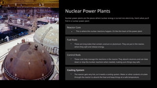 Nuclear Power Plants
Nuclear power plants are the places where nuclear energy is turned into electricity. Here’s what you’ll
find in a nuclear power plant:
Reactor Core
. This is where the nuclear reactions happen. It’s like the heart of the power plant
Fuel Rods
• These are long tubes that contain uranium or plutonium. They are put in the reactor,
where they split and release energy.
Control Rods
• These rods help manage the reactions in the reactor. They absorb neutrons and can slow
down or stop the nuclear reactions when needed, making sure things stay safe.
Cooling System
• The reactor gets very hot, so it needs a cooling system. Water or other coolants circulate
through the reactor to absorb the heat and keep things at a safe temperature.
 