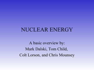 NUCLEAR ENERGY A basic overview by: Mark Dalski, Tom Child,  Colt Lorson, and Chris Mounsey 