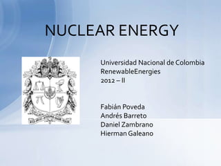 NUCLEAR ENERGY
     Universidad Nacional de Colombia
     RenewableEnergies
     2012 – II


     Fabián Poveda
     Andrés Barreto
     Daniel Zambrano
     Hierman Galeano
 
