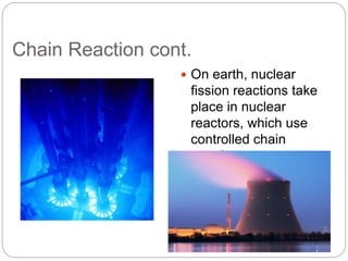Chain Reaction cont.
 On earth, nuclear
fission reactions take
place in nuclear
reactors, which use
controlled chain
reactions to generate
electricity.
 