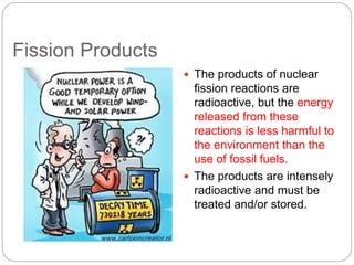 Fission Products
 The products of nuclear
fission reactions are
radioactive, but the energy
released from these
reactions is less harmful to
the environment than the
use of fossil fuels.
 The products are intensely
radioactive and must be
treated and/or stored.
 