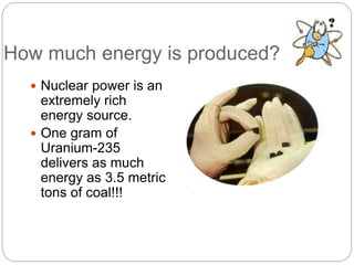 How much energy is produced?
 Nuclear power is an
extremely rich
energy source.
 One gram of
Uranium-235
delivers as much
energy as 3.5 metric
tons of coal!!!
 