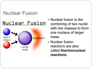 Nuclear Fusion
 Nuclear fusion is the
combining of two nuclei
with low masses to form
one nucleus of larger
mass.
 Nuclear fusion
reactions are also
called thermonuclear
reactions.
 
