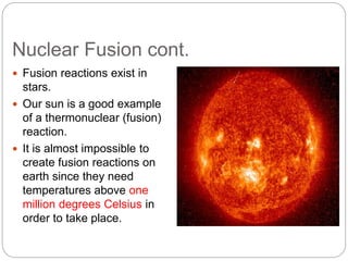 Nuclear Fusion cont.
 Fusion reactions exist in
stars.
 Our sun is a good example
of a thermonuclear (fusion)
reaction.
 It is almost impossible to
create fusion reactions on
earth since they need
temperatures above one
million degrees Celsius in
order to take place.
 