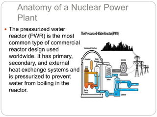 Anatomy of a Nuclear Power
Plant
 The pressurized water
reactor (PWR) is the most
common type of commercial
reactor design used
worldwide. It has primary,
secondary, and external
heat exchange systems and
is pressurized to prevent
water from boiling in the
reactor.
 