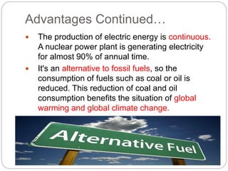 Advantages Continued…
 The production of electric energy is continuous.
A nuclear power plant is generating electricity
for almost 90% of annual time.
 It's an alternative to fossil fuels, so the
consumption of fuels such as coal or oil is
reduced. This reduction of coal and oil
consumption benefits the situation of global
warming and global climate change.
 