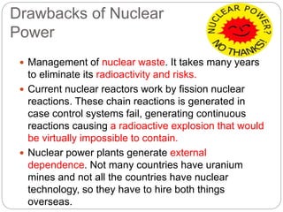 Drawbacks of Nuclear
Power
 Management of nuclear waste. It takes many years
to eliminate its radioactivity and risks.
 Current nuclear reactors work by fission nuclear
reactions. These chain reactions is generated in
case control systems fail, generating continuous
reactions causing a radioactive explosion that would
be virtually impossible to contain.
 Nuclear power plants generate external
dependence. Not many countries have uranium
mines and not all the countries have nuclear
technology, so they have to hire both things
overseas.
 
