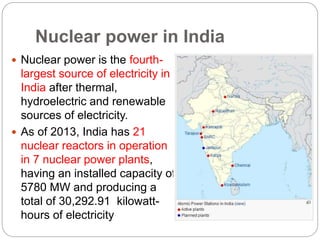 Nuclear power in India
 Nuclear power is the fourth-
largest source of electricity in
India after thermal,
hydroelectric and renewable
sources of electricity.
 As of 2013, India has 21
nuclear reactors in operation
in 7 nuclear power plants,
having an installed capacity of
5780 MW and producing a
total of 30,292.91 kilowatt-
hours of electricity
 