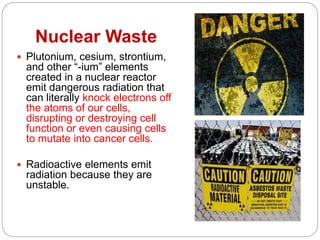 Nuclear Waste
 Plutonium, cesium, strontium,
and other “-ium” elements
created in a nuclear reactor
emit dangerous radiation that
can literally knock electrons off
the atoms of our cells,
disrupting or destroying cell
function or even causing cells
to mutate into cancer cells.
 Radioactive elements emit
radiation because they are
unstable.
 