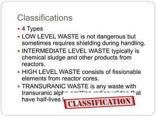 Classifications
 4 Types
 LOW LEVEL WASTE is not dangerous but
sometimes requires shielding during handling.
 INTERMEDIATE LEVEL WASTE typically is
chemical sludge and other products from
reactors.
 HIGH LEVEL WASTE consists of fissionable
elements from reactor cores.
 TRANSURANIC WASTE is any waste with
transuranic alpha emitting radionuclides that
have half-lives longer than 20 years.
 