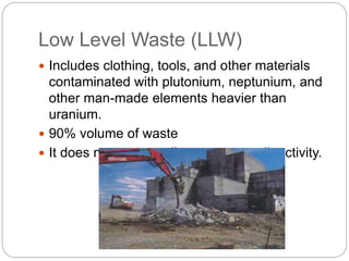 Low Level Waste (LLW)
 Includes clothing, tools, and other materials
contaminated with plutonium, neptunium, and
other man-made elements heavier than
uranium.
 90% volume of waste
 It does not necessarily carry any radioactivity.
 