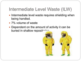Intermediate Level Waste (ILW)
 Intermediate level waste requires shielding when
being handled.
 7% volume of waste
 Dependent on the amount of activity it can be
buried in shallow repositories.
 