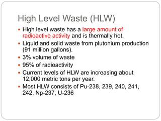 High Level Waste (HLW)
 High level waste has a large amount of
radioactive activity and is thermally hot.
 Liquid and solid waste from plutonium production
(91 million gallons).
 3% volume of waste
 95% of radioactivity
 Current levels of HLW are increasing about
12,000 metric tons per year.
 Most HLW consists of Pu-238, 239, 240, 241,
242, Np-237, U-236
 