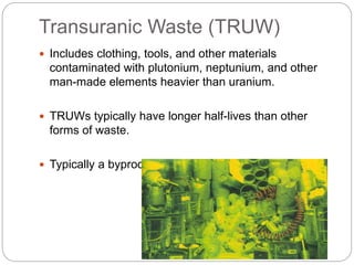 Transuranic Waste (TRUW)
 Includes clothing, tools, and other materials
contaminated with plutonium, neptunium, and other
man-made elements heavier than uranium.
 TRUWs typically have longer half-lives than other
forms of waste.
 Typically a byproduct of weapons manufacturing.
 