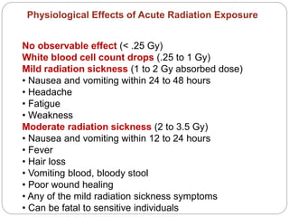 No observable effect (< .25 Gy)
White blood cell count drops (.25 to 1 Gy)
Mild radiation sickness (1 to 2 Gy absorbed dose)
• Nausea and vomiting within 24 to 48 hours
• Headache
• Fatigue
• Weakness
Moderate radiation sickness (2 to 3.5 Gy)
• Nausea and vomiting within 12 to 24 hours
• Fever
• Hair loss
• Vomiting blood, bloody stool
• Poor wound healing
• Any of the mild radiation sickness symptoms
• Can be fatal to sensitive individuals
Physiological Effects of Acute Radiation Exposure
 