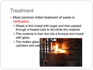 Treatment
 Most common initial treatment of waste is
vitrification.
 Waste is first mixed with sugar and then passed
through a heated tube to de-nitrite the material.
 This material is then fed into a furnace and mixed
with glass.
 The molten glass mixture is poured into steel
cylinders and welded shut.
 