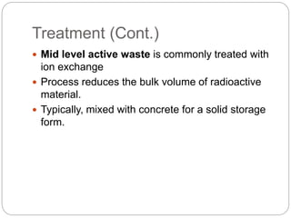Treatment (Cont.)
 Mid level active waste is commonly treated with
ion exchange
 Process reduces the bulk volume of radioactive
material.
 Typically, mixed with concrete for a solid storage
form.
 