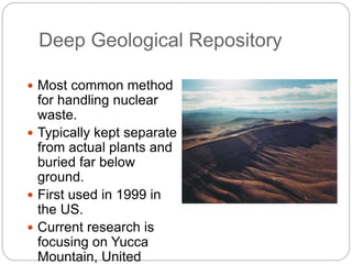 Deep Geological Repository
 Most common method
for handling nuclear
waste.
 Typically kept separate
from actual plants and
buried far below
ground.
 First used in 1999 in
the US.
 Current research is
focusing on Yucca
Mountain, United
Yucca Mountain Site
 