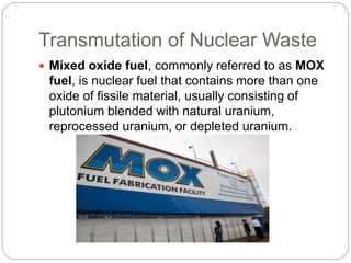 Transmutation of Nuclear Waste
 Mixed oxide fuel, commonly referred to as MOX
fuel, is nuclear fuel that contains more than one
oxide of fissile material, usually consisting of
plutonium blended with natural uranium,
reprocessed uranium, or depleted uranium.
 