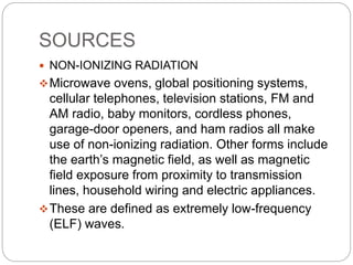 SOURCES
 NON-IONIZING RADIATION
Microwave ovens, global positioning systems,
cellular telephones, television stations, FM and
AM radio, baby monitors, cordless phones,
garage-door openers, and ham radios all make
use of non-ionizing radiation. Other forms include
the earth’s magnetic field, as well as magnetic
field exposure from proximity to transmission
lines, household wiring and electric appliances.
These are defined as extremely low-frequency
(ELF) waves.
 