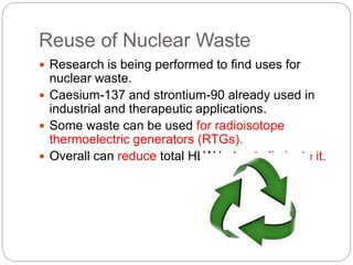 Reuse of Nuclear Waste
 Research is being performed to find uses for
nuclear waste.
 Caesium-137 and strontium-90 already used in
industrial and therapeutic applications.
 Some waste can be used for radioisotope
thermoelectric generators (RTGs).
 Overall can reduce total HLW but not eliminate it.
 