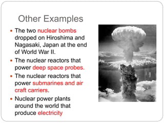 Other Examples
 The two nuclear bombs
dropped on Hiroshima and
Nagasaki, Japan at the end
of World War II.
 The nuclear reactors that
power deep space probes.
 The nuclear reactors that
power submarines and air
craft carriers.
 Nuclear power plants
around the world that
produce electricity
 