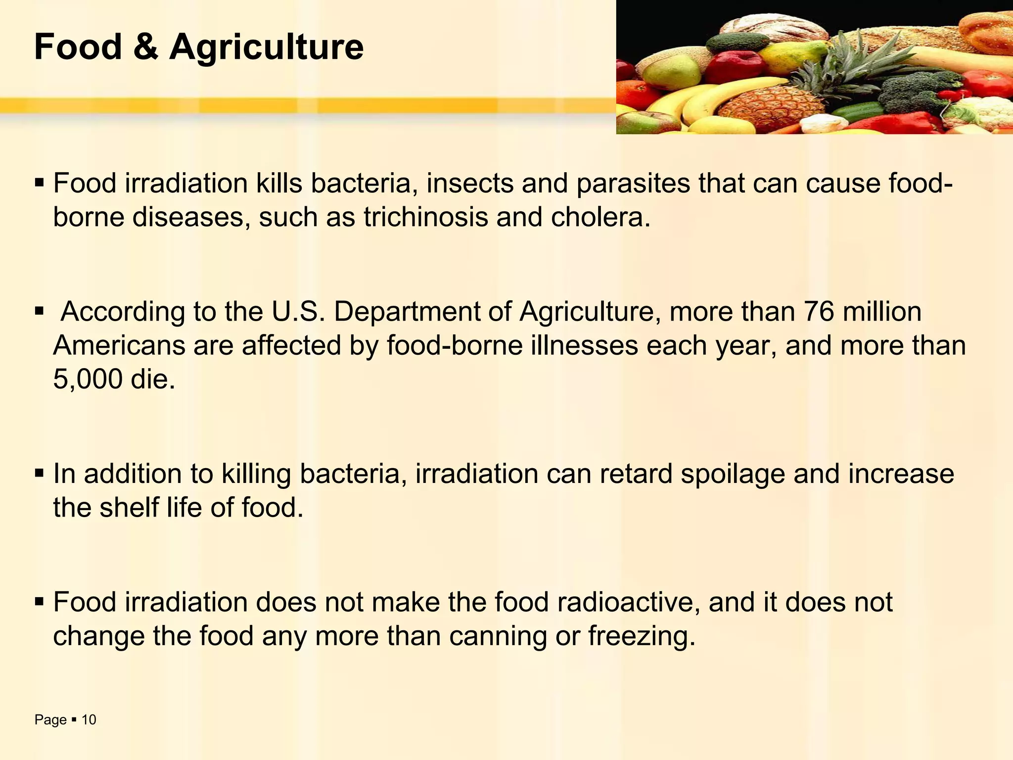 Food & Agriculture


 Food irradiation kills bacteria, insects and parasites that can cause food-
  borne diseases, such as trichinosis and cholera.


 According to the U.S. Department of Agriculture, more than 76 million
 Americans are affected by food-borne illnesses each year, and more than
 5,000 die.


 In addition to killing bacteria, irradiation can retard spoilage and increase
  the shelf life of food.


 Food irradiation does not make the food radioactive, and it does not
  change the food any more than canning or freezing.

Page  10
 