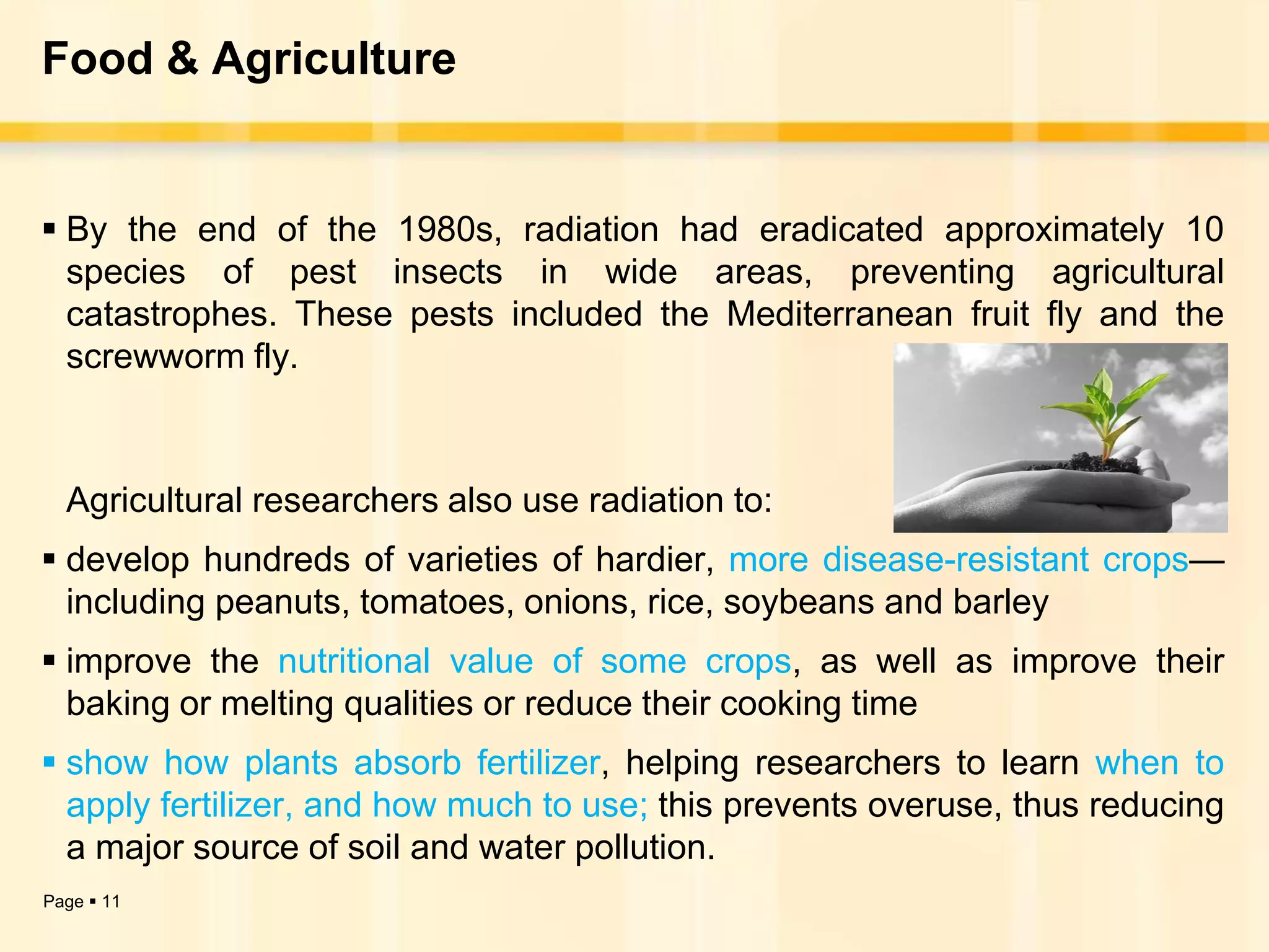 Food & Agriculture


 By the end of the 1980s, radiation had eradicated approximately 10
  species of pest insects in wide areas, preventing agricultural
  catastrophes. These pests included the Mediterranean fruit fly and the
  screwworm fly.



  Agricultural researchers also use radiation to:
 develop hundreds of varieties of hardier, more disease-resistant crops—
  including peanuts, tomatoes, onions, rice, soybeans and barley
 improve the nutritional value of some crops, as well as improve their
  baking or melting qualities or reduce their cooking time
 show how plants absorb fertilizer, helping researchers to learn when to
  apply fertilizer, and how much to use; this prevents overuse, thus reducing
  a major source of soil and water pollution.
Page  11
 