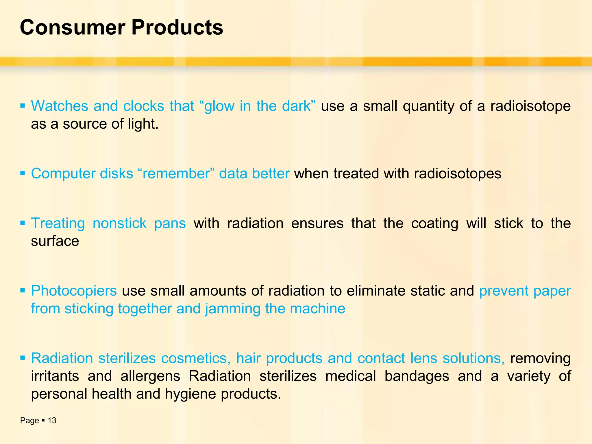 Consumer Products


 Watches and clocks that “glow in the dark” use a small quantity of a radioisotope
  as a source of light.


 Computer disks “remember” data better when treated with radioisotopes


 Treating nonstick pans with radiation ensures that the coating will stick to the
  surface


 Photocopiers use small amounts of radiation to eliminate static and prevent paper
  from sticking together and jamming the machine


 Radiation sterilizes cosmetics, hair products and contact lens solutions, removing
  irritants and allergens Radiation sterilizes medical bandages and a variety of
  personal health and hygiene products.
Page  13
 