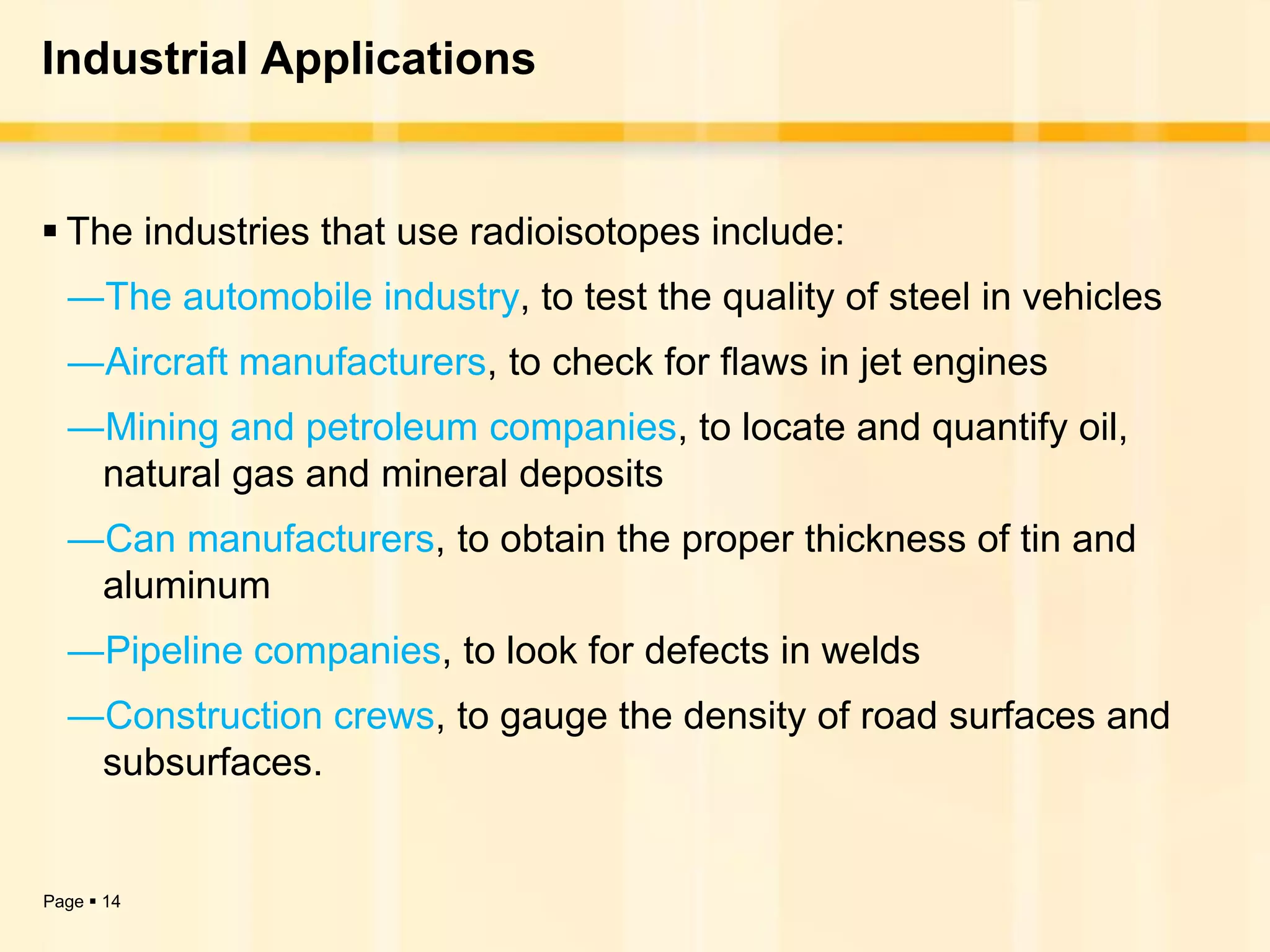 Industrial Applications


 The industries that use radioisotopes include:
  ―The automobile industry, to test the quality of steel in vehicles
  ―Aircraft manufacturers, to check for flaws in jet engines
  ―Mining and petroleum companies, to locate and quantify oil,
   natural gas and mineral deposits
  ―Can manufacturers, to obtain the proper thickness of tin and
   aluminum
  ―Pipeline companies, to look for defects in welds
  ―Construction crews, to gauge the density of road surfaces and
   subsurfaces.


Page  14
 