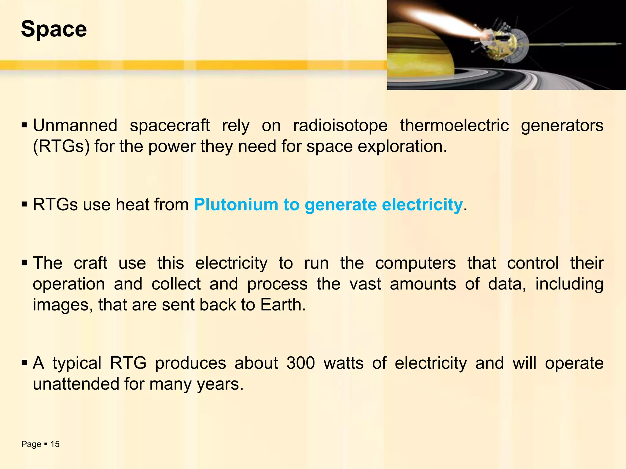 Space



 Unmanned spacecraft rely on radioisotope thermoelectric generators
  (RTGs) for the power they need for space exploration.


 RTGs use heat from Plutonium to generate electricity.


 The craft use this electricity to run the computers that control their
  operation and collect and process the vast amounts of data, including
  images, that are sent back to Earth.


 A typical RTG produces about 300 watts of electricity and will operate
  unattended for many years.


Page  15
 