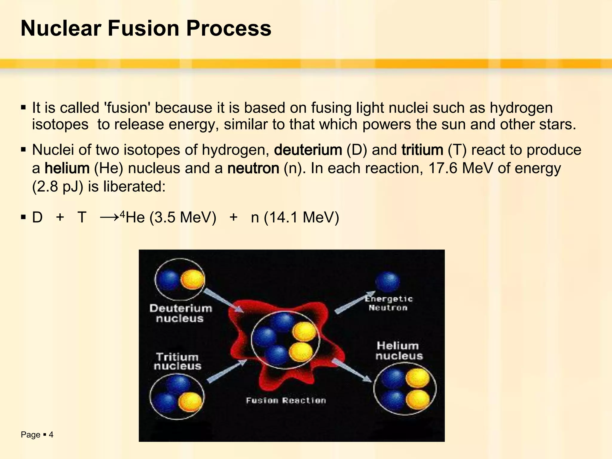 Nuclear Fusion Process


 It is called 'fusion' because it is based on fusing light nuclei such as hydrogen
  isotopes to release energy, similar to that which powers the sun and other stars.
 Nuclei of two isotopes of hydrogen, deuterium (D) and tritium (T) react to produce
  a helium (He) nucleus and a neutron (n). In each reaction, 17.6 MeV of energy
  (2.8 pJ) is liberated:

D + T     →4He (3.5 MeV)      + n (14.1 MeV)




Page  4
 