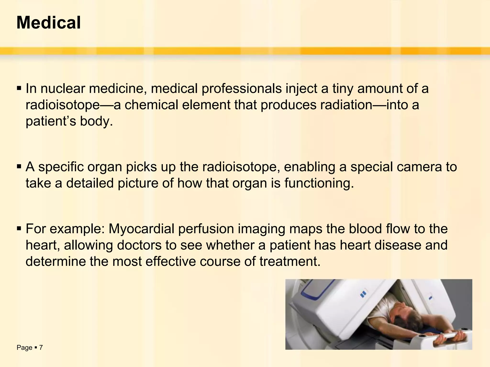 Medical


 In nuclear medicine, medical professionals inject a tiny amount of a
  radioisotope—a chemical element that produces radiation—into a
  patient’s body.


 A specific organ picks up the radioisotope, enabling a special camera to
  take a detailed picture of how that organ is functioning.


 For example: Myocardial perfusion imaging maps the blood flow to the
  heart, allowing doctors to see whether a patient has heart disease and
  determine the most effective course of treatment.




Page  7
 